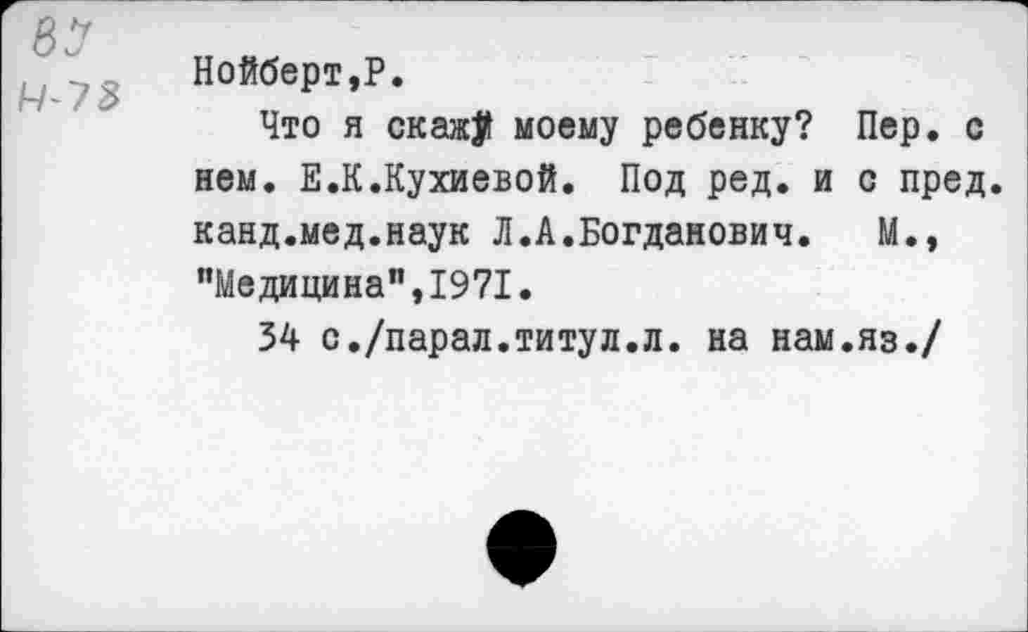 ﻿81
Нойберт,Р.
Что я скажу моему ребенку? Пер. с нем. Е.К.Кухиевой. Под ред. и с пред, канд.мед.наук Л.А.Богданович. М., "Медицина”,1971.
34 с./парад.титул.л. на нам.яз./